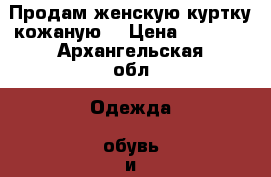 Продам женскую куртку кожаную  › Цена ­ 1 100 - Архангельская обл. Одежда, обувь и аксессуары » Женская одежда и обувь   